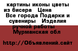 картины,иконы,цветы из бисера › Цена ­ 2 000 - Все города Подарки и сувениры » Изделия ручной работы   . Мурманская обл.